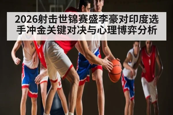 2026射击世锦赛盛李豪对印度选手冲金关键对决与心理博弈分析